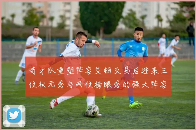 奇才队重塑阵容艾顿交易后迎来三位状元秀与两位榜眼秀的强大阵容