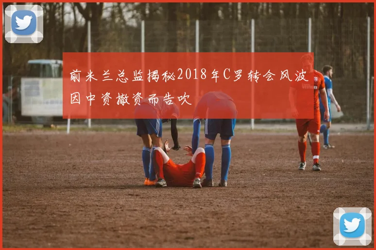 前米兰总监揭秘2018年C罗转会风波因中资撤资而告吹