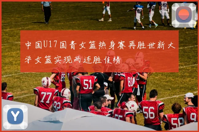 中国U17国青女篮热身赛再胜世新大学女篮实现两连胜佳绩