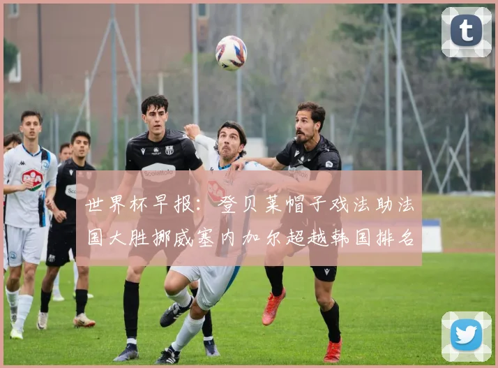世界杯早报：登贝莱帽子戏法助法国大胜挪威塞内加尔超越韩国排名提升