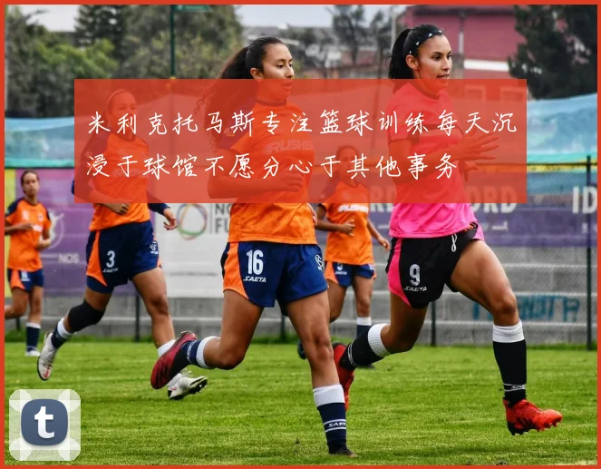 米利克托马斯专注篮球训练每天沉浸于球馆不愿分心于其他事务