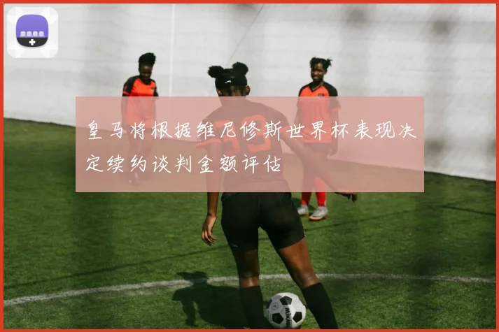 皇马将根据维尼修斯世界杯表现决定续约谈判金额评估