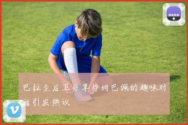 巴拉圭后卫分享与姆巴佩的趣味对话引发热议