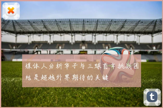 媒体人分析华子与三球首年挑战团结是超越外界期待的关键