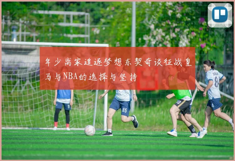 年少离家追逐梦想东契奇谈征战皇马与NBA的选择与坚持