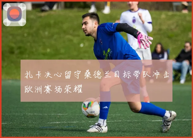 扎卡决心留守桑德兰目标带队冲击欧洲赛场荣耀