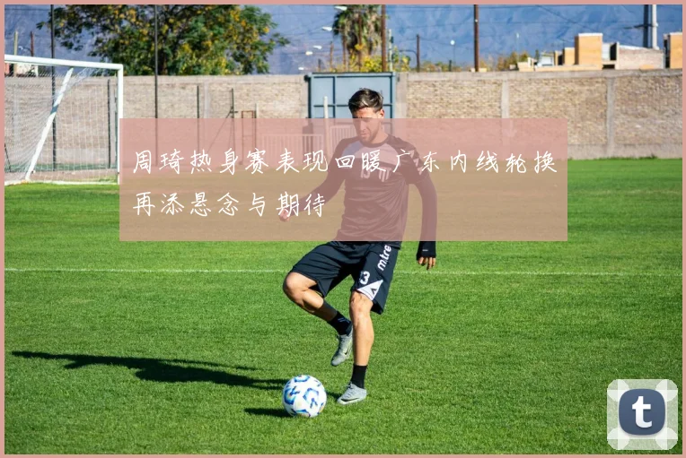 周琦热身赛表现回暖广东内线轮换再添悬念与期待