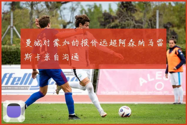 曼城对蒙加的报价远超阿森纳马雷斯卡亲自沟通