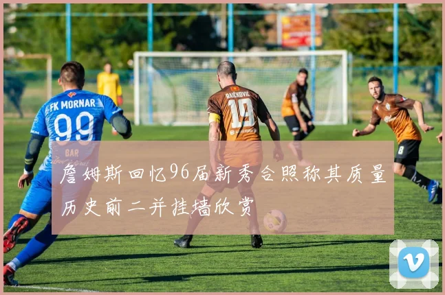 詹姆斯回忆96届新秀合照称其质量历史前二并挂墙欣赏