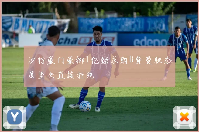 沙特豪门豪掷1亿镑求购B费曼联态度坚决直接拒绝